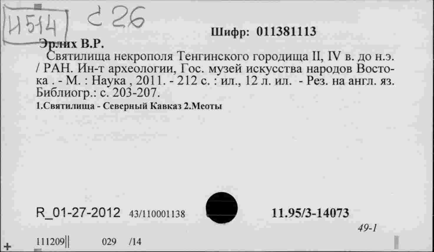 ﻿Еэд) і 2«
Шифр: 011381113 -Эрлих В.Р.
Святилища некрополя Тенгинского городища II, IV в. до н.э. / РАН. Ин-т археологии, Гос. музей искусства народов Востока . - М. : Наука, 2011. - 212 с. : ил., 12 л. ил. - Рез. на англ. яз. Библиогр.: с. 203-207.
І.Святилнша - Северный Кавказ 2.Меоты
R_01 -27-2012 43/110001138
111209Ц	029 /14
11.95/3-14073
49-1
I